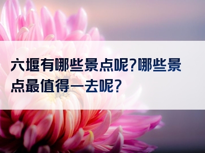 六堰有哪些景点呢？哪些景点最值得一去呢？