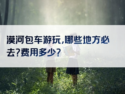 漠河包车游玩，哪些地方必去？费用多少？