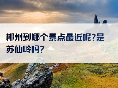 郴州到哪个景点最近呢？是苏仙岭吗？