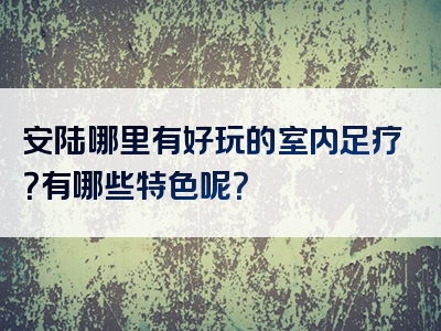 安陆哪里有好玩的室内足疗？有哪些特色呢？