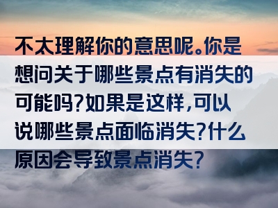 不太理解你的意思呢。你是想问关于哪些景点有消失的可能吗？如果是这样，可以说哪些景点面临消失？什么原因会导致景点消失？
