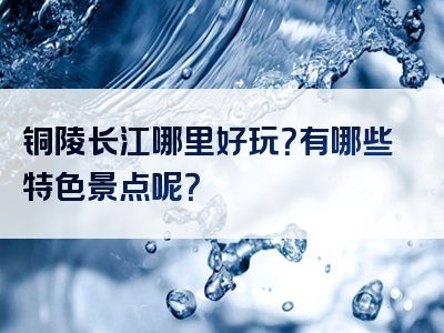 铜陵长江哪里好玩？有哪些特色景点呢？