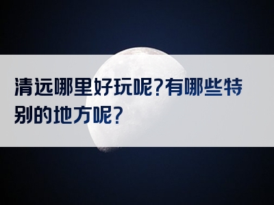 清远哪里好玩呢？有哪些特别的地方呢？<