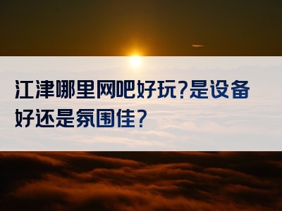 江津哪里网吧好玩？是设备好还是氛围佳？