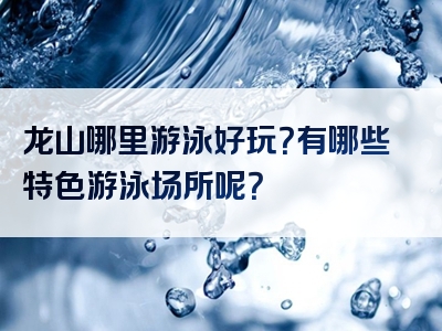 龙山哪里游泳好玩？有哪些特色游泳场所呢？