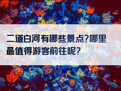 二道白河有哪些景点？哪里最值得游客前往呢？