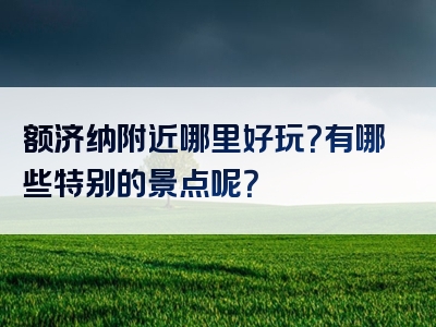 额济纳附近哪里好玩？有哪些特别的景点呢？
